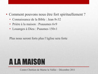 • Comment pouvons nous être fort spirituellement ?
  • Connaissance de la Bible : Jean 8v32
  • Prière à la maison : Psauumes 6v9
  • Louanges à Dieu : Psaumes 150v1

  Plus nous seront forts plus l’église sera forte




 A LA MAISON
          Centre Chrétien de Marne la Vallée – Décembre 2011
 