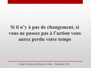 Si il n’y à pas de changement, si
vous ne passez pas à l’action vous
      aurez perdu votre temps



    Centre Chrétien de Marne la Vallée – Décembre 2011
 
