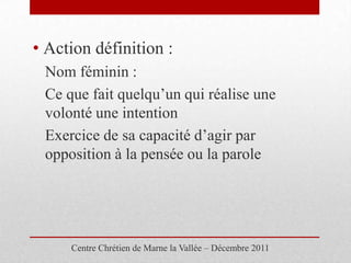 • Action définition :
 Nom féminin :
 Ce que fait quelqu’un qui réalise une
 volonté une intention
 Exercice de sa capacité d’agir par
 opposition à la pensée ou la parole




     Centre Chrétien de Marne la Vallée – Décembre 2011
 