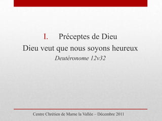 I. Préceptes de Dieu
Dieu veut que nous soyons heureux
             Deutéronome 12v32




  Centre Chrétien de Marne la Vallée – Décembre 2011
 