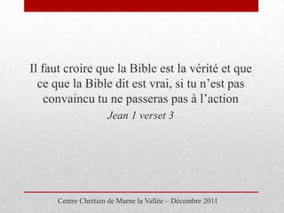 Il faut croire que la Bible est la vérité et que
  ce que la Bible dit est vrai, si tu n’est pas
    convaincu tu ne passeras pas à l’action
                     Jean 1 verset 3




      Centre Chrétien de Marne la Vallée – Décembre 2011
 