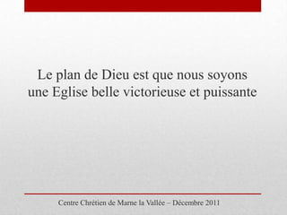 Le plan de Dieu est que nous soyons
une Eglise belle victorieuse et puissante




     Centre Chrétien de Marne la Vallée – Décembre 2011
 