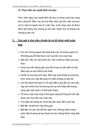 Trung tâm phổ biến kiến thức - dự án PTĐTĐH: 1.Điều hành cuộc họp


         14. Thực hiện các quyết định của bạn


         Thực hiện ngay các quyết định đã đưa ra trong cuộc họp càng
         sớm càng tốt. Điều này sẽ cho thấy hiệu quả làm việc của bạn
         với tư cách là người chủ trì cuộc họp. Cuối cùng, bạn sẽ được
         đánh giá thông qua những gì bạn làm nhiều hơn là thông qua
         những gì bạn nói.


3.       Các gợi ý cho việc chuẩn bị và tổ chức một cuộc
         họp

          • Chỉ mời những người cần phải tham dự và những người có
              thể đóng góp để đạt được các mục tiêu của cuộc họp.
          • Nếu làm việc với một nhóm lớn, cần chuẩn bị nhiều phương
              thức.
          • Chọn lựa một không gian họp thích hợp và cần kiểm tra địa
              điểm họp và các thiết bị cần thiết
          • Chuẩn bị chương trình họp. Một cuộc họp không có chương
              trình cũng như một đội quân tìm kiếm không có bản đồ.
          • Lên kế hoạch thời gian từ 30 phút đến 2 giờ đối với các cuộc
              họp cho nhóm nhỏ và thường nên dự tính thấp khối lượng
              công việc một nhóm có thể hoàn thành.
          • Tổ chức cuộc họp càng ít thời gian càng tốt trong khi vẫn đạt
              được các mục tiêu của cuộc họp
          • Thu thập các thông tin và tài liệu liên quan đến cuộc họp
          • Bắt đầu và kết thúc họp đúng giờ
          • Bắt đầu với các vấn đề đơn giản hơn. Những thành công
              buớc đầu thường sẽ tạo thuận lợi cho những thành công tiếp
              theo


Dự án Phát triển Đô thị Đồng Hới                       9
 