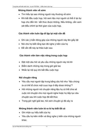 Trung tâm phổ biến kiến thức - dự án PTĐTĐH: 1.Điều hành cuộc họp


         Những thành viên về sớm
          • Tìm hiểu tại sao những người này thường về sớm
          • Khi bắt đầu cuộc họp, hỏi xem liệu mọi người có thể ở lại dự
               họp cho đến khi kết thúc được không. Nếu không, cần xem
               xét điều chỉnh lại thời gian của cuộc họp.


          Các thành viên luôn lặp đi lặp lại một vấn đề

          • Ghi các ý kiến đóng góp của những người này lên giấy lật
          • Nói cho họ biết rằng bạn đã nghe ý kiến của họ
          • Để vấn đề này lại thảo luận sau


           Các thành viên làm việc riêng trong cuộc họp

          • Đặt một câu hỏi và yêu cầu những người này trả lời
          • Điểm danh những này trong giờ giải lao
          • Nhắc lại nội quy khi bắt đầu cuộc họp


          Nói chuyện riêng
          • Yêu cầu mọi người tập trung bằng câu hỏi như “liệu chúng
               ta có thể tổ chức một cuọc họp ở đây được không”?
          • Hỏi những người nói chuyện riêng liệu họ có thể chia sẻ
               cuộc nói chuyện cho mọi người nghe hoặc họ tiếp tục câu
               chuyện sau khi cuộc họp đã kết thúc
          • Trong giờ nghỉ giải lao, hỏi xem chuyện gì đã xảy ra


          Những thành viên luôn tỏ ra là họ biết tất cả
          • Ghi nhận sự hiểu biết của họ
          •    Yêu cầu họ kiên nhẫn và lắng nghe ý kiến của những người
               khác.

Dự án Phát triển Đô thị Đồng Hới                      11
 