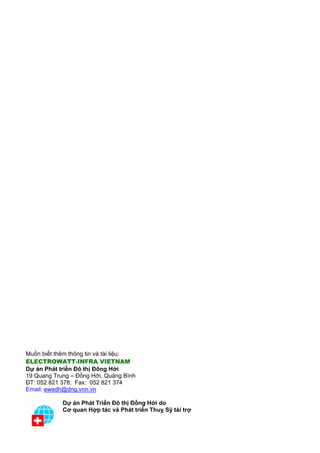 Muốn biết thêm thông tin và tài liệu:
ELECTROWATT-INFRA VIETNAM
Dự án Phát triển Đô thị Đông Hới
19 Quang Trung – Đồng Hới, Quảng Bình
ĐT: 052 821 378; Fax: 052 821 374
Email: ewedh@dng.vnn.vn

            Dự án Phát Triển Đô thị Đồng Hới do
            Cơ quan Hợp tác và Phát triển Thuỵ Sỹ tài trợ
 