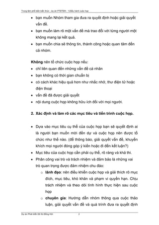 Trung tâm phổ biến kiến thức - dự án PTĐTĐH: 1.Điều hành cuộc họp


         • bạn muốn Nhóm tham gia đưa ra quyết định hoặc giải quyết
              vấn đề.
         • bạn muốn làm rõ một vấn đề mà trao đổi với từng người một
              không mang lại kết quả.
         • bạn muốn chia sẽ thông tin, thành công hoặc quan tâm đến
              cả nhóm.


         Không nên tổ chức cuộc họp nếu:
         • chỉ liên quan đến những vấn đề cá nhân
         • bạn không có thời gian chuẩn bị
         • có cách khác hiệu quả hơn như nhắc nhở, thư điện tử hoặc
              điện thoại
         • vấn đề đã được giải quyết
         • nội dung cuộc họp không hữu ích đối với mọi người.


         2. Xác định và làm rõ các mục tiêu và tiến trình cuộc họp.


         • Dựa vào mục tiêu cụ thể của cuộc họp bạn sẽ quyết định ai
              là người bạn muốn mời đến dự và cuộc họp nên được tổ
              chức như thế nào. (để thông báo, giải quyết vấn đề, khuyến
              khích mọi người đóng góp ý kiến hoặc đi đến kết luận?)
         • Mục tiêu của cuộc họp cần phải cụ thể, rõ ràng và khả thi.
         • Phân công vai trò và trách nhiệm và đảm bảo là những vai
              trò quan trọng được đảm nhiệm chu đáo:
                   o lãnh đạo: nên điều khiển cuộc họp và giải thích rõ mục
                        đích, mục tiêu, khó khăn và phạm vi quyền hạn. Chịu
                        trách nhiệm và theo dõi tình hình thực hiện sau cuộc
                        họp
                   o chuyên gia: Hướng dẫn nhóm thông qua cuộc thảo
                        luận, giải quyết vấn đề và quá trình đưa ra quyết định

Dự án Phát triển Đô thị Đồng Hới                       2
 