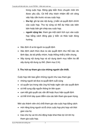 Trung tâm phổ biến kiến thức - dự án PTĐTĐH: 1.Điều hành cuộc họp


                        trong cuộc họp. Đóng góp kiến thức chuyên môn khi
                        được yêu cầu. Có thể chịu trách nhiệm đối với công
                        việc hậu cần trước và sau cuộc họp.
                   o thư ký: ghi lại các nội dung, ý kiến và quyết định chính
                        của cuộc họp. Thư ký cũng có thể dự thảo các biên
                        bản hoặc bản ghi chép sau cuộc họp.
                   o người cộng tác: tham gia một cách tích cực vào cuộc
                        họp bằng cách đóng góp ý kiến và thảo luận đúng
                        hướng.


         • Xác định rõ ai là người ra quyết định
         • Xác định cách thức đưa ra các quyết định như thế nào: do
              lãnh đạo, do bỏ phiếu nhóm, hoặc thống nhất ý kiến chung.
         • Xây dựng nội dung họp và sử dụng danh mục kiểm tra để
              xây dựng nội dung cụ thể. (Xem mục 2.4).


         3. Thu hút sự tham gia của những người cần thiết.


         Cuộc họp nên bao gồm những người như sau tham gia:
         • những người sẽ đưa ra quyết định cuối cùng
         • có quyền lực trong việc ủng hộ hoặc ngăn cản các quyết định
         • có thể cung cấp nguồn thông tin liên quan
         • cam kết giải quyết các vấn đề hoặc thực hiện quyết định
         • có thể trình bày quan điểm của các bên tham gia quan trọng.


         Mời các thành viên chủ chốt tham gia vào cuộc họp bằng cách:
         • mời riêng từng người và tổ chức cuộc họp phù hợp với thời
              gian của họ
         • trao cho họ vai trò chủ động hoặc khai thác lợi ích khi họ
              tham gia cuộc họp.
Dự án Phát triển Đô thị Đồng Hới                       3
 