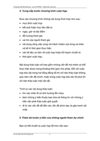 Trung tâm phổ biến kiến thức - dự án PTĐTĐH: 1.Điều hành cuộc họp


         4. Cung cấp trước chương trình cuộc họp.


         Đưa vào chương trình những nội dung thích hợp như sau:
         • mục đích cuộc họp
         • kết quả hoặc mục tiêu đặt ra
         • ngày, giờ và địa điểm
         • đối tượng tham gia
         • vai trò của người tham gia
         • nội dung công việc cùng với trách nhiệm của từng cá nhân
              và bố trí thời gian thực hiện
         • các tài liệu cơ bản về cuộc họp hoặc kế hoạch chuẩn bị
         • thời gian cuộc họp.


         Nội dung thảo luận chỉ bao gồm những vấn đề mà nhóm có thể
         thực hiện được trong khoảng thời gian cho phép. Đối với cuộc
         họp kéo dài trong hai tiếng đồng hồ thì chỉ nên thảo luận không
         qúa năm vấn đề chính, hoặc trong cuộc họp kéo dài 30 phút thì
         chỉ nên thảo luận một vấn đề.


         Trình tự các nội dung thảo luận:
         • tìm các nhân tố có ảnh hưởng lẫn nhau
         • tách những ý kiến thuộc loại chia sẻ thông tin với những ý
              kiến cần phải thảo luận giải quyết
         • đi từ các vấn đề dễ đến các vấn đề phức tạp và gây tranh cãi
              nhất.


         5. Thăm dò trước ý kiến của những người tham dự chính


         Bạn có thể chuẩn bị cuộc họp tốt hơn nếu bạn:


Dự án Phát triển Đô thị Đồng Hới                       4
 