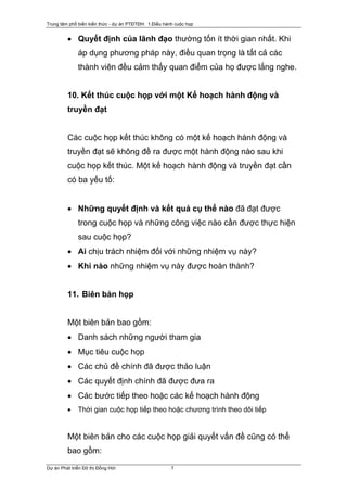 Trung tâm phổ biến kiến thức - dự án PTĐTĐH: 1.Điều hành cuộc họp


         • Quyết định của lãnh đạo thường tốn ít thời gian nhất. Khi
              áp dụng phương pháp này, điều quan trọng là tất cả các
              thành viên đều cảm thấy quan điểm của họ được lắng nghe.


         10. Kết thúc cuộc họp với một Kế hoạch hành động và
         truyền đạt


         Các cuộc họp kết thúc không có một kế hoạch hành động và
         truyền đạt sẽ không đề ra được một hành động nào sau khi
         cuộc họp kết thúc. Một kế hoạch hành động và truyền đạt cần
         có ba yếu tố:


         • Những quyết định và kết quả cụ thể nào đã đạt được
              trong cuộc họp và những công việc nào cần được thực hiện
              sau cuộc họp?
         • Ai chịu trách nhiệm đối với những nhiệm vụ này?
         • Khi nào những nhiệm vụ này được hoàn thành?


         11. Biên bản họp


         Một biên bản bao gồm:
         • Danh sách những người tham gia
         • Mục tiêu cuộc họp
         • Các chủ đề chính đã được thảo luận
         • Các quyết định chính đã được đưa ra
         • Các bước tiếp theo hoặc các kế hoạch hành động
         •    Thời gian cuộc họp tiếp theo hoặc chương trình theo dõi tiếp


         Một biên bản cho các cuộc họp giải quyết vấn đề cũng có thể
         bao gồm:

Dự án Phát triển Đô thị Đồng Hới                       7
 