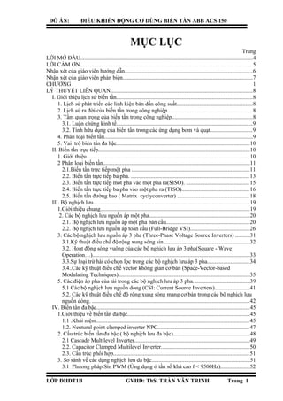 ĐỒ ÁN: ĐIỀU KHIỂN ĐỘNG CƠ DÙNG BIẾN TẦN ABB ACS 150
MỤC LỤC
Trang
LỜI MỞ ĐẦU.........................................................................................................................4
LỜI CẢM ƠN.........................................................................................................................5
Nhận xét của giáo viên hướng dẫn.........................................................................................6
Nhận xét của giáo viên phản biện...........................................................................................7
CHƯƠNG 1
LÝ THUYẾT LIÊN QUAN...................................................................................................8
I. Giới thiệu lịch sử biến tần...............................................................................................8
1. Lịch sử phát triển các linh kiện bán dẫn công suất.....................................................8
2. Lịch sử ra đời của biến tần trong công nghiệp............................................................8
3. Tầm quan trọng của biến tần trong công nghiệp........................................................8
3.1. Luận chứng kinh tế...............................................................................................9
3.2. Tính hữu dụng của biến tần trong các ứng dụng bơm và quạt.............................9
4. Phân loại biến tần........................................................................................................9
5. Vai trò biến tần đa bậc.............................................................................................10
II. Biến tần trực tiếp..........................................................................................................10
1. Giới thiệu..................................................................................................................10
2 Phân loại biến tần.......................................................................................................11
2.1.Biến tần trực tiếp một pha ..................................................................................11
2.2. Biến tần trực tiếp ba pha. ...................................................................................13
2.3. Biến tần trực tiếp một pha vào một pha ra(SISO). ............................................15
2.4. Biến tần trực tiếp ba pha vào một pha ra (TISO)...............................................16
2.5. Biến tần đường bao ( Matrix cyclyconverter) ..................................................18
III. Bộ nghịch lưu.............................................................................................................19
1.Giới thiệu chung........................................................................................................19
2. Các bộ nghịch lưu nguồn áp một pha......................................................................20
2.1. Bộ nghịch lưu nguồn áp một pha bán cầu..........................................................20
2.2. Bộ nghịch lưu nguồn áp toàn cầu (Full-Bridge VSI).........................................26
3. Các bộ nghịch lưu nguồn áp 3 pha (Three-Phase Voltage Source Inverters) ..........31
3.1.Kỹ thuật điều chế độ rộng xung sóng sin ...........................................................32
3.2. Hoạt động sóng vuông của các bộ nghịch lưu áp 3 pha(Square - Wave
Operation…)..............................................................................................................33
3.3.Sự loại trừ hài có chọn lọc trong các bộ nghịch lưu áp 3 pha.............................34
3.4..Các kỹ thuật điều chế vector không gian cơ bản (Space-Vector-based
Modulating Techniques)............................................................................................35
5. Các điện áp pha của tải trong các bộ nghịch lưu áp 3 pha. ......................................39
5.1 Các bộ nghịch lưu nguồn dòng (CSI: Current Source Inverters)........................41
5.2. Các kỹ thuật điều chế độ rộng xung sóng mang cơ bản trong các bộ nghịch lưu
nguồn dòng. ..............................................................................................................42
IV. Biến tần đa bậc...........................................................................................................45
1.Giới thiệu về biến tần đa bậc.....................................................................................45
1.1 .Khái niệm...........................................................................................................45
1.2. Neutural point clamped inverter NPC................................................................47
2. Cấu trúc biến tần đa bậc ( bộ nghịch lưu đa bậc)......................................................48
2.1 Cascade Multilevel Inverter.................................................................................49
2.2. Capacitor Clamped Multilevel Inverter..............................................................50
2.3. Cấu trúc phối hợp...............................................................................................51
3. So sánh về các dạng nghịch lưu đa bậc.....................................................................51
3.1 Phương pháp Sin PWM (Ứng dụng ở tần số khá cao f < 9500Hz)....................52
LỚP ĐHĐT1B GVHD: ThS. TRẦN VĂN TRINH Trang 1
 