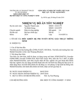 i
TRƯỜNG ĐH. SƯ PHẠM KỸ THUẬT CỘNG HÒA XÃ HỘI CHỦ NGHĨA VIỆT NAM
TP. HỒ CHÍ MINH ĐỘC LẬP - TỰ DO - HẠNH PHÚC
KHOA ĐIỆN-ĐIỆN TỬ
BỘ MÔN ĐIỆN TỬ CÔNG NGHIỆP Y SINH
Tp. HCM, ngày 20 tháng 03 năm 2018
NHIỆM VỤ ĐỒ ÁN TỐT NGHIỆP
Họ tên sinh viên: Nguyễn Thành Luân MSSV: 14141179
Tạ Minh Giang MSSV: 14141079
Chuyên ngành: Điện tử công nghiệp Mã ngành: 141
Hệ đào tạo: Đại học chính quy Mã hệ: 1
Khóa: 2014 Lớp: 14141DT1A
I. TÊN ĐỀ TÀI: ĐIỀU KHIỂN HỆ PHI TUYẾN DÙNG GIẢI THUẬT THÔNG
MINH
II. NHIỆM VỤ:
1. Các số liệu ban đầu:
Tìm hiểu các tài liệu hướng dẫn về PID, FUZZY, NEURAL. Tìm hiểu môi trường làm việc
Matlab Simulink và thư viện Waijung Blockset.
2. Nội dung thực hiện:
Tìm hiểu các linh kiện, thiết bị được sử dụng trong mô hình: STM32F407VG, Encoder
E50S8-5000, Encoder E50S8-1024, BLH Heli Emax 40A, biến tần VLT 2807 và phần
mềm Matlab/Simulink; cách thức truyền nhận dữ liệu; nghiên cứu giải thuật điều khiển
hiện đại; nghiên cứu xây dựng mô hình thuật toán cho mô hình trực thăng hai bậc tự do và
nhận dạng được mô hình điều khiển tốc độ động cơ; mô phỏng và lập trình hệ thống trên
Matlab/Simulink; tiến hành điều khiển mô hình; nhận xét kết quả thực tế.
III. NGÀY GIAO NHIỆM VỤ: 06/03/2018
IV. NGÀY HOÀN THÀNH NHIỆM VỤ: 20/07/2018
V. HỌ VÀ TÊN CÁN BỘ HƯỚNG DẪN: ThS. Tạ Văn Phương
CÁN BỘ HƯỚNG DẪN BM. ĐIỆN TỬ CÔNG NGHIỆP - Y SINH
 