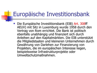 Europäische Investitionsbank Die Europäische Investitionsbank (EIB)  Art . 308 ff AEUV) mit Sitz in Luxemburg wurde 1958 durch den Vertrag von Rom errichtet. Die Bank ist politisch ebenfalls unabhängig und finanziert sich durch Anleihen auf den Kapitalmärkten. Die EIB unterstützt die Mitgliedstaaten und kleineren Unternehmen durch Gewährung von Darlehen zur Finanzierung von Projekten, die im europäischen Interesse liegen, beispielsweise Infrastrukturprojekte oder Umweltschutzmaßnahmen.  