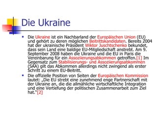 Die Ukraine Die  Ukraine  ist ein Nachbarland der  Europäischen   Union  (EU) und gehört zu deren möglichen  Beitrittskandidaten . Bereits 2004 hat der ukrainische Präsident  Wiktor   Juschtschenko  bekundet, dass sein Land eine baldige EU-Mitgliedschaft anstrebt. Am 9. September 2008 haben die Ukraine und die EU in Paris die Vereinbarung für ein  Assoziierungsabkommen  getroffen. [1]  Im Gegensatz zum  Stabilisierungs -  und   Assoziierungsabkommen  (SAA) gilt das Abkommen allerdings nicht zwingend als erster Schritt zu einem EU-Beitritt. Die offizielle Position von Seiten der  Europäischen   Kommission  lautet: „Die EU strebt eine zunehmend enge Partnerschaft mit der Ukraine an, die die allmähliche wirtschaftliche Integration und eine Vertiefung der politischen Zusammenarbeit zum Ziel hat.“ [2] 