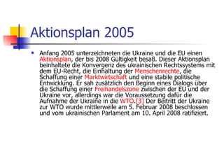 Aktionsplan 2005 Anfang 2005 unterzeichneten die Ukraine und die EU einen  Aktionsplan , der bis 2008 Gültigkeit besaß. Dieser Aktionsplan beinhaltete die Konvergenz des ukrainischen Rechtssystems mit dem EU-Recht, die Einhaltung der  Menschenrechte , die Schaffung einer  Marktwirtschaft  und eine stabile politische Entwicklung. Er sah zusätzlich den Beginn eines Dialogs über die Schaffung einer  Freihandelszone  zwischen der EU und der Ukraine vor, allerdings war die Voraussetzung dafür die Aufnahme der Ukraine in die  WTO . [3]  Der Beitritt der Ukraine zur WTO wurde mittlerweile am 5. Februar 2008 beschlossen und vom ukrainischen Parlament am 10. April 2008 ratifiziert.  