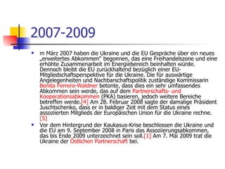 2007-2009 m März 2007 haben die Ukraine und die EU Gespräche über ein neues „erweitertes Abkommen“ begonnen, das eine Freihandelszone und eine erhöhte Zusammenarbeit im Energiebereich beinhalten würde. Dennoch bleibt die EU zurückhaltend bezüglich einer EU-Mitgliedschaftsperspektive für die Ukraine. Die für auswärtige Angelegenheiten und Nachbarschaftspolitik zuständige Kommissarin  Benita   Ferrero-Waldner  betonte, dass dies ein sehr umfassendes Abkommen sein werde, das auf dem  Partnerschafts -  und   Kooperationsabkommen  (PKA) basieren, jedoch weitere Bereiche betreffen werde. [4]  Am 28. Februar 2008 sagte der damalige Präsident Juschtschenko, dass er in baldiger Zeit mit dem Status eines assoziierten Mitglieds der Europäischen Union für die Ukraine rechne. [5] Vor dem Hintergrund der Kaukasus-Krise beschlossen die Ukraine und die EU am 9. September 2008 in Paris das Assoziierungsabkommen, das bis Ende 2009 unterzeichnet sein soll. [1]  Am 7. Mai 2009 trat die Ukraine der  Östlichen   Partnerschaft  bei. 