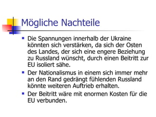 Mögliche Nachteile Die Spannungen innerhalb der Ukraine könnten sich verstärken, da sich der Osten des Landes, der sich eine engere Beziehung zu Russland wünscht, durch einen Beitritt zur EU isoliert sähe.  Der Nationalismus in einem sich immer mehr an den Rand gedrängt fühlenden Russland könnte weiteren Auftrieb erhalten.  Der Beitritt wäre mit enormen Kosten für die EU verbunden.  