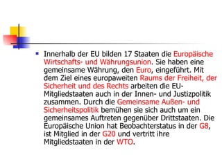 Innerhalb der EU bilden 17 Staaten die  Europäische   Wirtschafts -  und   Währungsunion . Sie haben eine gemeinsame Währung, den  Euro , eingeführt. Mit dem Ziel eines europaweiten  Raums   der   Freiheit ,  der   Sicherheit   und   des   Rechts  arbeiten die EU-Mitgliedstaaten auch in der Innen- und Justizpolitik zusammen. Durch die  Gemeinsame   Außen -  und   Sicherheitspolitik  bemühen sie sich auch um ein gemeinsames Auftreten gegenüber Drittstaaten. Die Europäische Union hat Beobachterstatus in der  G8 , ist Mitglied in der  G20  und vertritt ihre Mitgliedstaaten in der  WTO . 