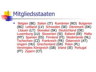 Mitgliedsstaaten   Belgien  (BE)     Italien  (IT)     Rumänien  (RO)     Bulgarien  (BG)     Lettland  (LV)     Schweden  (SE)     Dänemark  (DK)     Litauen  (LT)     Slowakei  (SK)     Deutschland  (DE)     Luxemburg  (LU)     Slowenien  (SI)     Estland  (EE)     Malta  (MT)     Spanien  (ES)     Finnland  (FI)     Niederlande  (NL)     Tschechien  (CZ)     Frankreich  (FR)     Österreich  (AT)     Ungarn  (HU)     Griechenland  (GR)     Polen  (PL)     Vereinigtes   Königreich  (GB)     Irland  (IE)     Portugal  (PT)     Zypern  (CY) 