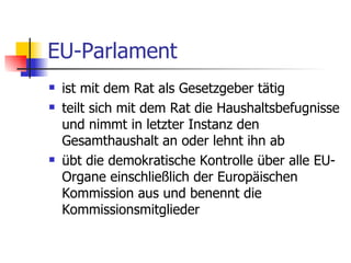 EU-Parlament ist mit dem Rat als Gesetzgeber tätig  teilt sich mit dem Rat die Haushaltsbefugnisse und nimmt in letzter Instanz den Gesamthaushalt an oder lehnt ihn ab  übt die demokratische Kontrolle über alle EU-Organe einschließlich der Europäischen Kommission aus und benennt die Kommissionsmitglieder  