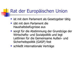 Rat der Europäischen Union ist mit dem Parlament als Gesetzgeber tätig  übt mit dem Parlament die Haushaltsbefugnisse aus  sorgt für die Abstimmung der Grundzüge der Wirtschafts- und Sozialpolitik und legt Leitlinien für die Gemeinsame Außen- und Sicherheitspolitik (GASP) fest  schließt internationale Verträge  