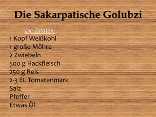Die Sakarpatische Golubzi
Die Zutaten:
1 Kopf Weißkohl
1 große Möhre
2 Zwiebeln
500 g Hackfleisch
250 g Reis
2-3 EL Tomatenmark
Salz
Pfeffer
Etwas Öl
 