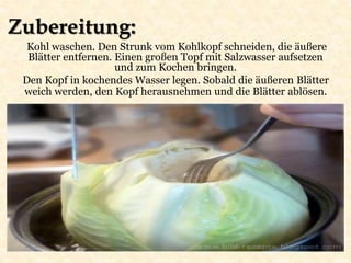 Zubereitung:
Kohl waschen. Den Strunk vom Kohlkopf schneiden, die äußere
Blätter entfernen. Einen großen Topf mit Salzwasser aufsetzen
und zum Kochen bringen.
Den Kopf in kochendes Wasser legen. Sobald die äußeren Blätter
weich werden, den Kopf herausnehmen und die Blätter ablösen.
 