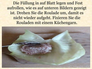 Die Füllung in auf Blatt legen und Fest
aufrollen, wie es auf unteren Bildern gezeigt
ist. Drehen Sie die Roulade um, damit es
nicht wieder aufgeht. Fixieren Sie die
Rouladen mit einem Küchengarn.
 