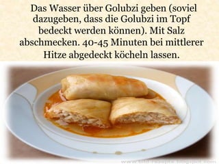 Das Wasser über Golubzi geben (soviel
dazugeben, dass die Golubzi im Topf
bedeckt werden können). Mit Salz
abschmecken. 40-45 Minuten bei mittlerer
Hitze abgedeckt köcheln lassen.
 