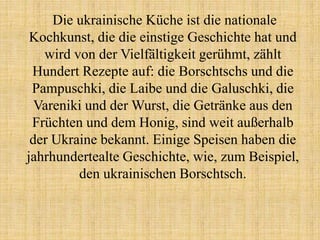 Die ukrainische Küche ist die nationale
Kochkunst, die die einstige Geschichte hat und
wird von der Vielfältigkeit gerühmt, zählt
Hundert Rezepte auf: die Borschtschs und die
Pampuschki, die Laibe und die Galuschki, die
Vareniki und der Wurst, die Getränke aus den
Früchten und dem Honig, sind weit außerhalb
der Ukraine bekannt. Einige Speisen haben die
jahrhundertealte Geschichte, wie, zum Beispiel,
den ukrainischen Borschtsch.
 