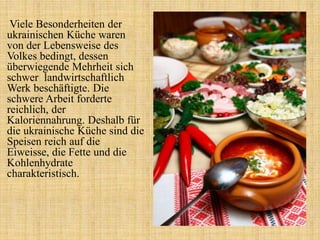 Viele Besonderheiten der
ukrainischen Küche waren
von der Lebensweise des
Volkes bedingt, dessen
überwiegende Mehrheit sich
schwer landwirtschaftlich
Werk beschäftigte. Die
schwere Arbeit forderte
reichlich, der
Kaloriennahrung. Deshalb für
die ukrainische Küche sind die
Speisen reich auf die
Eiweisse, die Fette und die
Kohlenhydrate
charakteristisch.
 