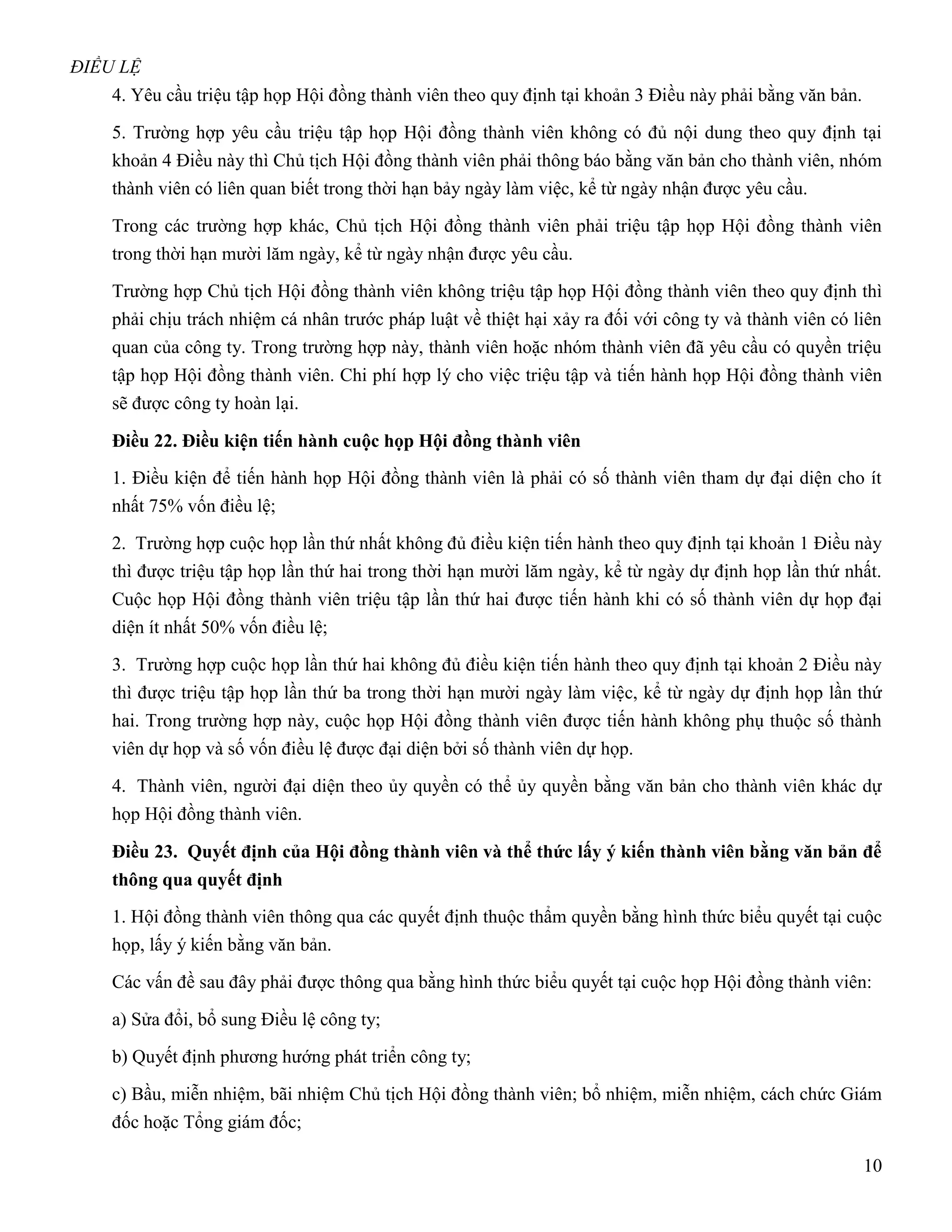 ĐIỀU LỆ
    4. Yêu cầu triệu tập họp Hội đồng thành viên theo quy định tại khoản 3 Điều này phải bằng văn bản.

    5. Trường hợp yêu cầu triệu tập họp Hội đồng thành viên không có đủ nội dung theo quy định tại
    khoản 4 Điều này thì Chủ tịch Hội đồng thành viên phải thông báo bằng văn bản cho thành viên, nhóm
    thành viên có liên quan biết trong thời hạn bảy ngày làm việc, kể từ ngày nhận được yêu cầu.

    Trong các trường hợp khác, Chủ tịch Hội đồng thành viên phải triệu tập họp Hội đồng thành viên
    trong thời hạn mười lăm ngày, kể từ ngày nhận được yêu cầu.

    Trường hợp Chủ tịch Hội đồng thành viên không triệu tập họp Hội đồng thành viên theo quy định thì
    phải chịu trách nhiệm cá nhân trước pháp luật về thiệt hại xảy ra đối với công ty và thành viên có liên
    quan của công ty. Trong trường hợp này, thành viên hoặc nhóm thành viên đã yêu cầu có quyền triệu
    tập họp Hội đồng thành viên. Chi phí hợp lý cho việc triệu tập và tiến hành họp Hội đồng thành viên
    sẽ được công ty hoàn lại.

    Điều 22. Điều kiện tiến hành cuộc họp Hội đồng thành viên
    1. Điều kiện để tiến hành họp Hội đồng thành viên là phải có số thành viên tham dự đại diện cho ít
    nhất 75% vốn điều lệ;

    2. Trường hợp cuộc họp lần thứ nhất không đủ điều kiện tiến hành theo quy định tại khoản 1 Điều này
    thì được triệu tập họp lần thứ hai trong thời hạn mười lăm ngày, kể từ ngày dự định họp lần thứ nhất.
    Cuộc họp Hội đồng thành viên triệu tập lần thứ hai được tiến hành khi có số thành viên dự họp đại
    diện ít nhất 50% vốn điều lệ;

    3. Trường hợp cuộc họp lần thứ hai không đủ điều kiện tiến hành theo quy định tại khoản 2 Điều này
    thì được triệu tập họp lần thứ ba trong thời hạn mười ngày làm việc, kể từ ngày dự định họp lần thứ
    hai. Trong trường hợp này, cuộc họp Hội đồng thành viên được tiến hành không phụ thuộc số thành
    viên dự họp và số vốn điều lệ được đại diện bởi số thành viên dự họp.

    4. Thành viên, người đại diện theo ủy quyền có thể ủy quyền bằng văn bản cho thành viên khác dự
    họp Hội đồng thành viên.

    Điều 23. Quyết định của Hội đồng thành viên và thể thức lấy ý kiến thành viên bằng văn bản để
    thông qua quyết định
    1. Hội đồng thành viên thông qua các quyết định thuộc thẩm quyền bằng hình thức biểu quyết tại cuộc
    họp, lấy ý kiến bằng văn bản.

    Các vấn đề sau đây phải được thông qua bằng hình thức biểu quyết tại cuộc họp Hội đồng thành viên:

    a) Sửa đổi, bổ sung Điều lệ công ty;

    b) Quyết định phương hướng phát triển công ty;
    c) Bầu, miễn nhiệm, bãi nhiệm Chủ tịch Hội đồng thành viên; bổ nhiệm, miễn nhiệm, cách chức Giám
    đốc hoặc Tổng giám đốc;

                                                                                                         10
 