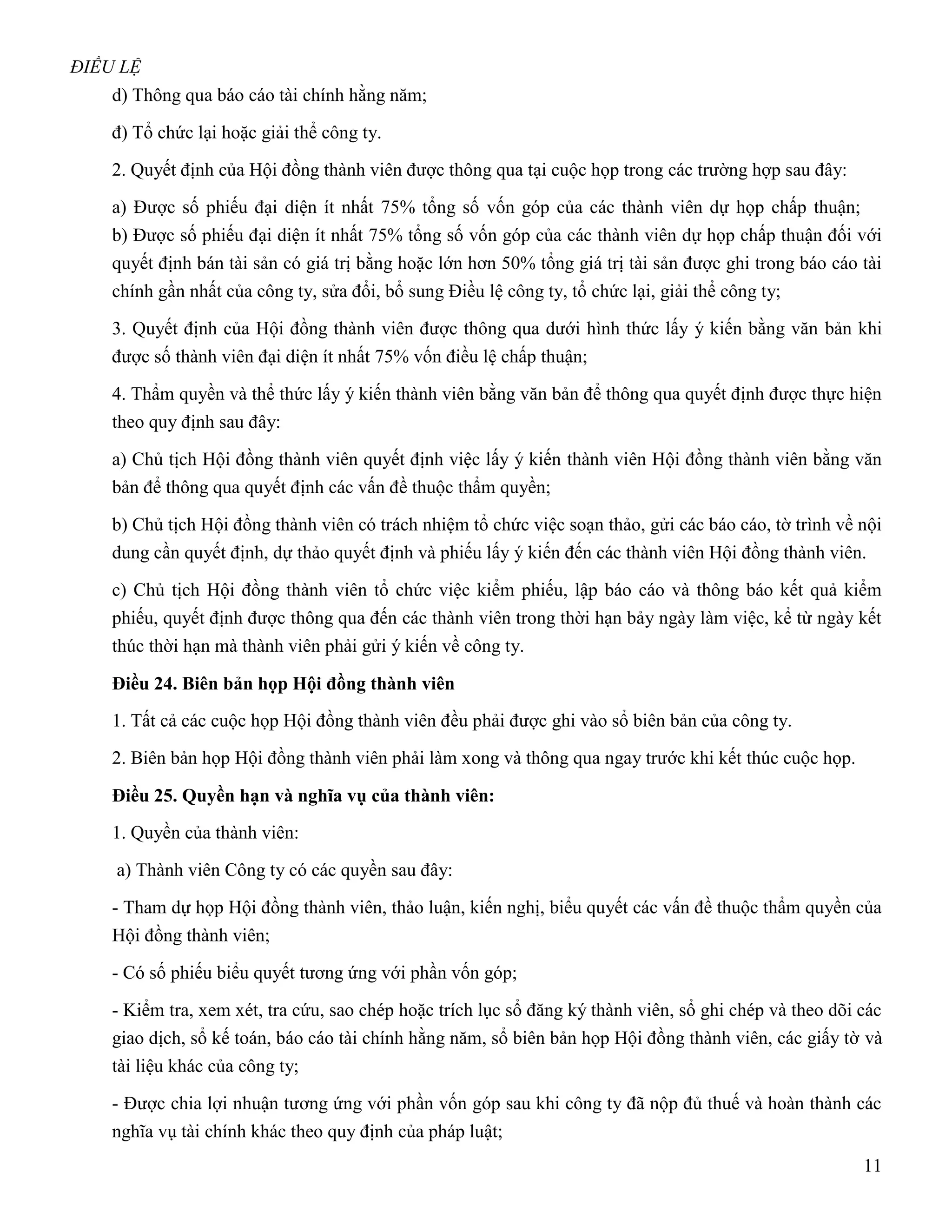 ĐIỀU LỆ
    d) Thông qua báo cáo tài chính hằng năm;

    đ) Tổ chức lại hoặc giải thể công ty.

    2. Quyết định của Hội đồng thành viên được thông qua tại cuộc họp trong các trường hợp sau đây:

    a) Được số phiếu đại diện ít nhất 75% tổng số vốn góp của các thành viên dự họp chấp thuận;
    b) Được số phiếu đại diện ít nhất 75% tổng số vốn góp của các thành viên dự họp chấp thuận đối với
    quyết định bán tài sản có giá trị bằng hoặc lớn hơn 50% tổng giá trị tài sản được ghi trong báo cáo tài
    chính gần nhất của công ty, sửa đổi, bổ sung Điều lệ công ty, tổ chức lại, giải thể công ty;

    3. Quyết định của Hội đồng thành viên được thông qua dưới hình thức lấy ý kiến bằng văn bản khi
    được số thành viên đại diện ít nhất 75% vốn điều lệ chấp thuận;

    4. Thẩm quyền và thể thức lấy ý kiến thành viên bằng văn bản để thông qua quyết định được thực hiện
    theo quy định sau đây:

    a) Chủ tịch Hội đồng thành viên quyết định việc lấy ý kiến thành viên Hội đồng thành viên bằng văn
    bản để thông qua quyết định các vấn đề thuộc thẩm quyền;

    b) Chủ tịch Hội đồng thành viên có trách nhiệm tổ chức việc soạn thảo, gửi các báo cáo, tờ trình về nội
    dung cần quyết định, dự thảo quyết định và phiếu lấy ý kiến đến các thành viên Hội đồng thành viên.

    c) Chủ tịch Hội đồng thành viên tổ chức việc kiểm phiếu, lập báo cáo và thông báo kết quả kiểm
    phiếu, quyết định được thông qua đến các thành viên trong thời hạn bảy ngày làm việc, kể từ ngày kết
    thúc thời hạn mà thành viên phải gửi ý kiến về công ty.

    Điều 24. Biên bản họp Hội đồng thành viên
    1. Tất cả các cuộc họp Hội đồng thành viên đều phải được ghi vào sổ biên bản của công ty.

    2. Biên bản họp Hội đồng thành viên phải làm xong và thông qua ngay trước khi kết thúc cuộc họp.

    Điều 25. Quyền hạn và nghĩa vụ của thành viên:
    1. Quyền của thành viên:

    a) Thành viên Công ty có các quyền sau đây:

    - Tham dự họp Hội đồng thành viên, thảo luận, kiến nghị, biểu quyết các vấn đề thuộc thẩm quyền của
    Hội đồng thành viên;

    - Có số phiếu biểu quyết tương ứng với phần vốn góp;

    - Kiểm tra, xem xét, tra cứu, sao chép hoặc trích lục sổ đăng ký thành viên, sổ ghi chép và theo dõi các
    giao dịch, sổ kế toán, báo cáo tài chính hằng năm, sổ biên bản họp Hội đồng thành viên, các giấy tờ và
    tài liệu khác của công ty;
    - Được chia lợi nhuận tương ứng với phần vốn góp sau khi công ty đã nộp đủ thuế và hoàn thành các
    nghĩa vụ tài chính khác theo quy định của pháp luật;
                                                                                                         11
 
