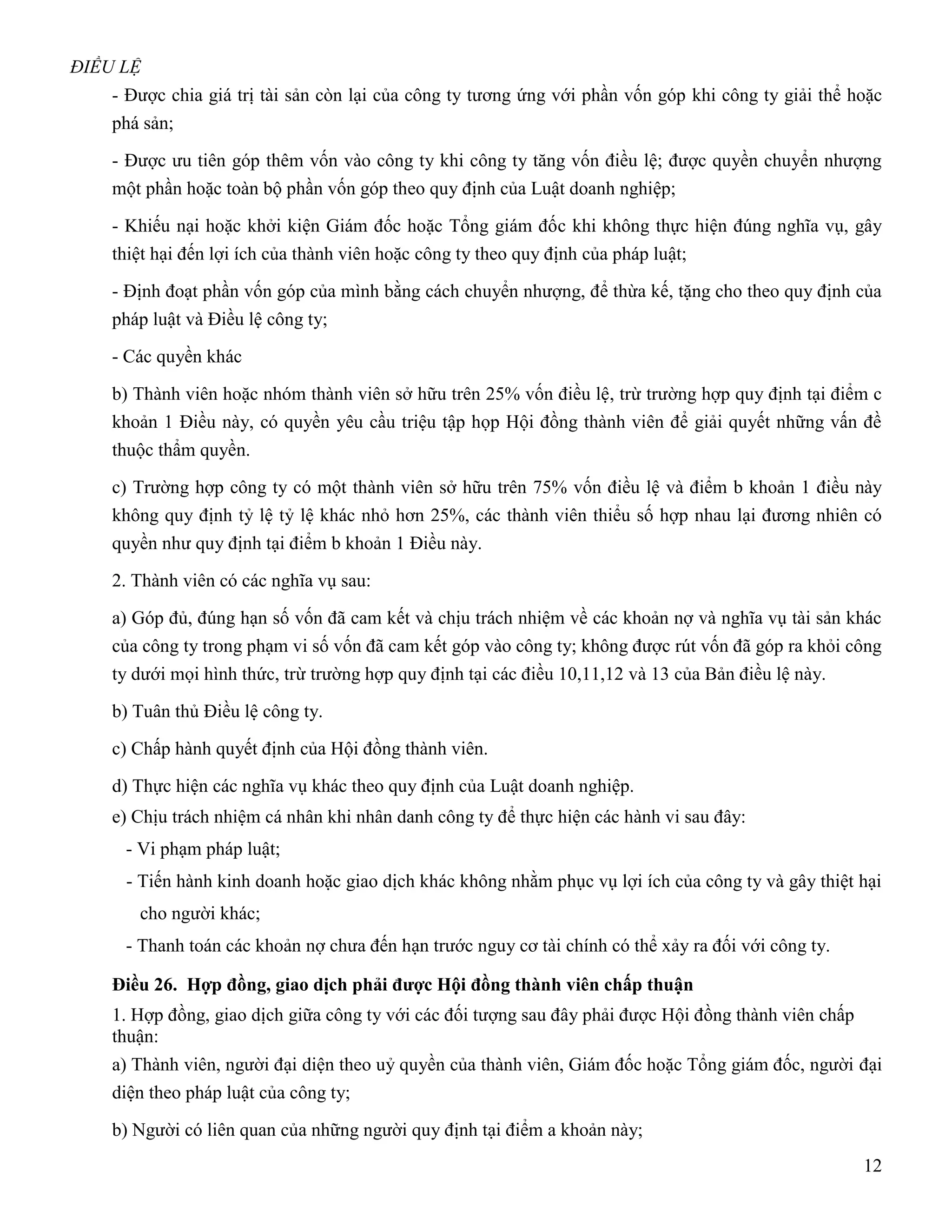 ĐIỀU LỆ
    - Được chia giá trị tài sản còn lại của công ty tương ứng với phần vốn góp khi công ty giải thể hoặc
    phá sản;

    - Được ưu tiên góp thêm vốn vào công ty khi công ty tăng vốn điều lệ; được quyền chuyển nhượng
    một phần hoặc toàn bộ phần vốn góp theo quy định của Luật doanh nghiệp;

    - Khiếu nại hoặc khởi kiện Giám đốc hoặc Tổng giám đốc khi không thực hiện đúng nghĩa vụ, gây
    thiệt hại đến lợi ích của thành viên hoặc công ty theo quy định của pháp luật;

    - Định đoạt phần vốn góp của mình bằng cách chuyển nhượng, để thừa kế, tặng cho theo quy định của
    pháp luật và Điều lệ công ty;

    - Các quyền khác

    b) Thành viên hoặc nhóm thành viên sở hữu trên 25% vốn điều lệ, trừ trường hợp quy định tại điểm c
    khoản 1 Điều này, có quyền yêu cầu triệu tập họp Hội đồng thành viên để giải quyết những vấn đề
    thuộc thẩm quyền.

    c) Trường hợp công ty có một thành viên sở hữu trên 75% vốn điều lệ và điểm b khoản 1 điều này
    không quy định tỷ lệ tỷ lệ khác nhỏ hơn 25%, các thành viên thiểu số hợp nhau lại đương nhiên có
    quyền như quy định tại điểm b khoản 1 Điều này.

    2. Thành viên có các nghĩa vụ sau:

    a) Góp đủ, đúng hạn số vốn đã cam kết và chịu trách nhiệm về các khoản nợ và nghĩa vụ tài sản khác
    của công ty trong phạm vi số vốn đã cam kết góp vào công ty; không được rút vốn đã góp ra khỏi công
    ty dưới mọi hình thức, trừ trường hợp quy định tại các điều 10,11,12 và 13 của Bản điều lệ này.

    b) Tuân thủ Điều lệ công ty.

    c) Chấp hành quyết định của Hội đồng thành viên.

    d) Thực hiện các nghĩa vụ khác theo quy định của Luật doanh nghiệp.
    e) Chịu trách nhiệm cá nhân khi nhân danh công ty để thực hiện các hành vi sau đây:
     - Vi phạm pháp luật;
     - Tiến hành kinh doanh hoặc giao dịch khác không nhằm phục vụ lợi ích của công ty và gây thiệt hại
       cho người khác;
     - Thanh toán các khoản nợ chưa đến hạn trước nguy cơ tài chính có thể xảy ra đối với công ty.

    Điều 26. Hợp đồng, giao dịch phải đƣợc Hội đồng thành viên chấp thuận
    1. Hợp đồng, giao dịch giữa công ty với các đối tượng sau đây phải được Hội đồng thành viên chấp
    thuận:
    a) Thành viên, người đại diện theo uỷ quyền của thành viên, Giám đốc hoặc Tổng giám đốc, người đại
    diện theo pháp luật của công ty;

    b) Người có liên quan của những người quy định tại điểm a khoản này;
                                                                                                       12
 