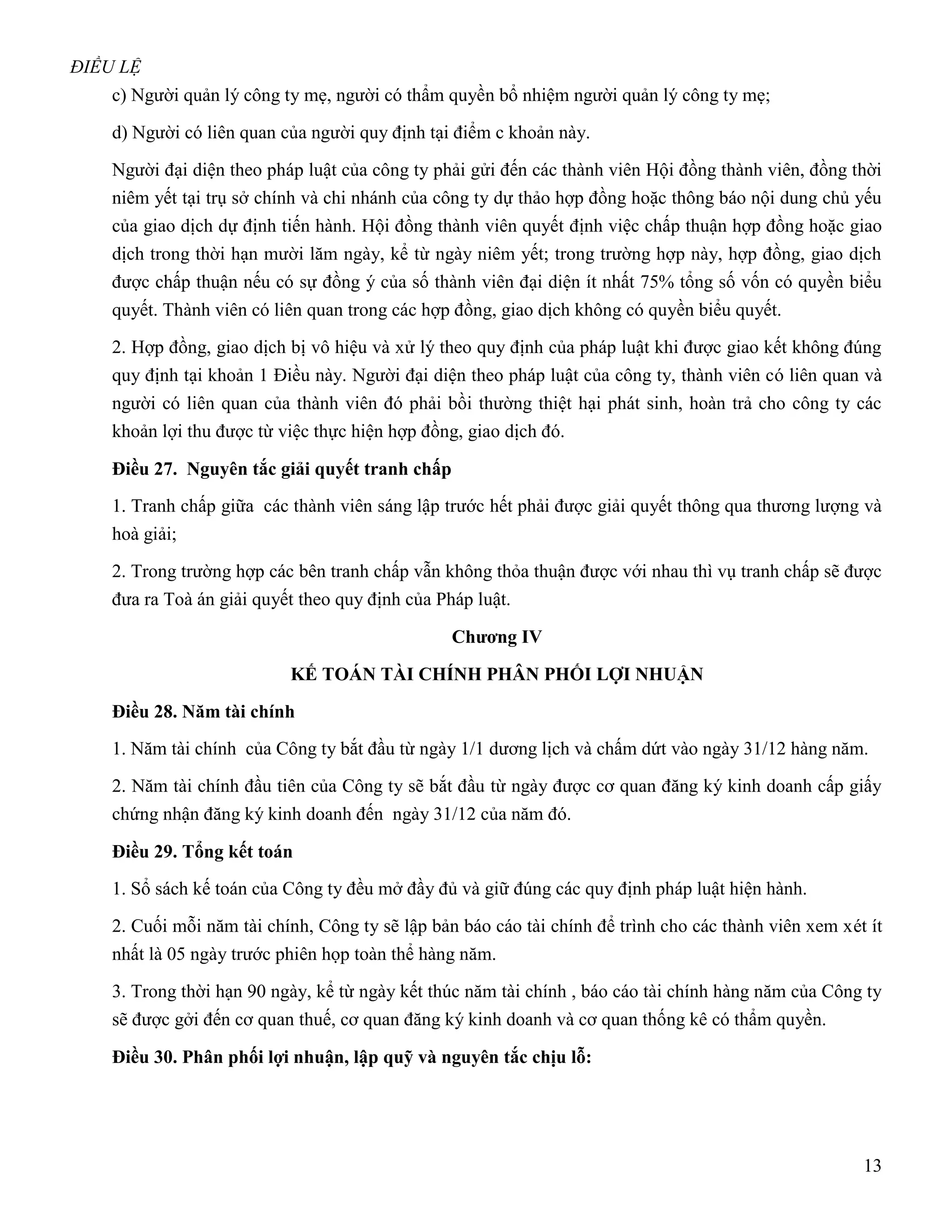ĐIỀU LỆ
    c) Người quản lý công ty mẹ, người có thẩm quyền bổ nhiệm người quản lý công ty mẹ;

    d) Người có liên quan của người quy định tại điểm c khoản này.

    Người đại diện theo pháp luật của công ty phải gửi đến các thành viên Hội đồng thành viên, đồng thời
    niêm yết tại trụ sở chính và chi nhánh của công ty dự thảo hợp đồng hoặc thông báo nội dung chủ yếu
    của giao dịch dự định tiến hành. Hội đồng thành viên quyết định việc chấp thuận hợp đồng hoặc giao
    dịch trong thời hạn mười lăm ngày, kể từ ngày niêm yết; trong trường hợp này, hợp đồng, giao dịch
    được chấp thuận nếu có sự đồng ý của số thành viên đại diện ít nhất 75% tổng số vốn có quyền biểu
    quyết. Thành viên có liên quan trong các hợp đồng, giao dịch không có quyền biểu quyết.

    2. Hợp đồng, giao dịch bị vô hiệu và xử lý theo quy định của pháp luật khi được giao kết không đúng
    quy định tại khoản 1 Điều này. Người đại diện theo pháp luật của công ty, thành viên có liên quan và
    người có liên quan của thành viên đó phải bồi thường thiệt hại phát sinh, hoàn trả cho công ty các
    khoản lợi thu được từ việc thực hiện hợp đồng, giao dịch đó.

    Điều 27. Nguyên tắc giải quyết tranh chấp
    1. Tranh chấp giữa các thành viên sáng lập trước hết phải được giải quyết thông qua thương lượng và
    hoà giải;

    2. Trong trường hợp các bên tranh chấp vẫn không thỏa thuận được với nhau thì vụ tranh chấp sẽ được
    đưa ra Toà án giải quyết theo quy định của Pháp luật.

                                                Chƣơng IV

                           KẾ TOÁN TÀI CHÍNH PHÂN PHỐI LỢI NHUẬN

    Điều 28. Năm tài chính
    1. Năm tài chính của Công ty bắt đầu từ ngày 1/1 dương lịch và chấm dứt vào ngày 31/12 hàng năm.

    2. Năm tài chính đầu tiên của Công ty sẽ bắt đầu từ ngày được cơ quan đăng ký kinh doanh cấp giấy
    chứng nhận đăng ký kinh doanh đến ngày 31/12 của năm đó.

    Điều 29. Tổng kết toán
    1. Sổ sách kế toán của Công ty đều mở đầy đủ và giữ đúng các quy định pháp luật hiện hành.

    2. Cuối mỗi năm tài chính, Công ty sẽ lập bản báo cáo tài chính để trình cho các thành viên xem xét ít
    nhất là 05 ngày trước phiên họp toàn thể hàng năm.

    3. Trong thời hạn 90 ngày, kể từ ngày kết thúc năm tài chính , báo cáo tài chính hàng năm của Công ty
    sẽ được gởi đến cơ quan thuế, cơ quan đăng ký kinh doanh và cơ quan thống kê có thẩm quyền.

    Điều 30. Phân phối lợi nhuận, lập quỹ và nguyên tắc chịu lỗ:




                                                                                                       13
 