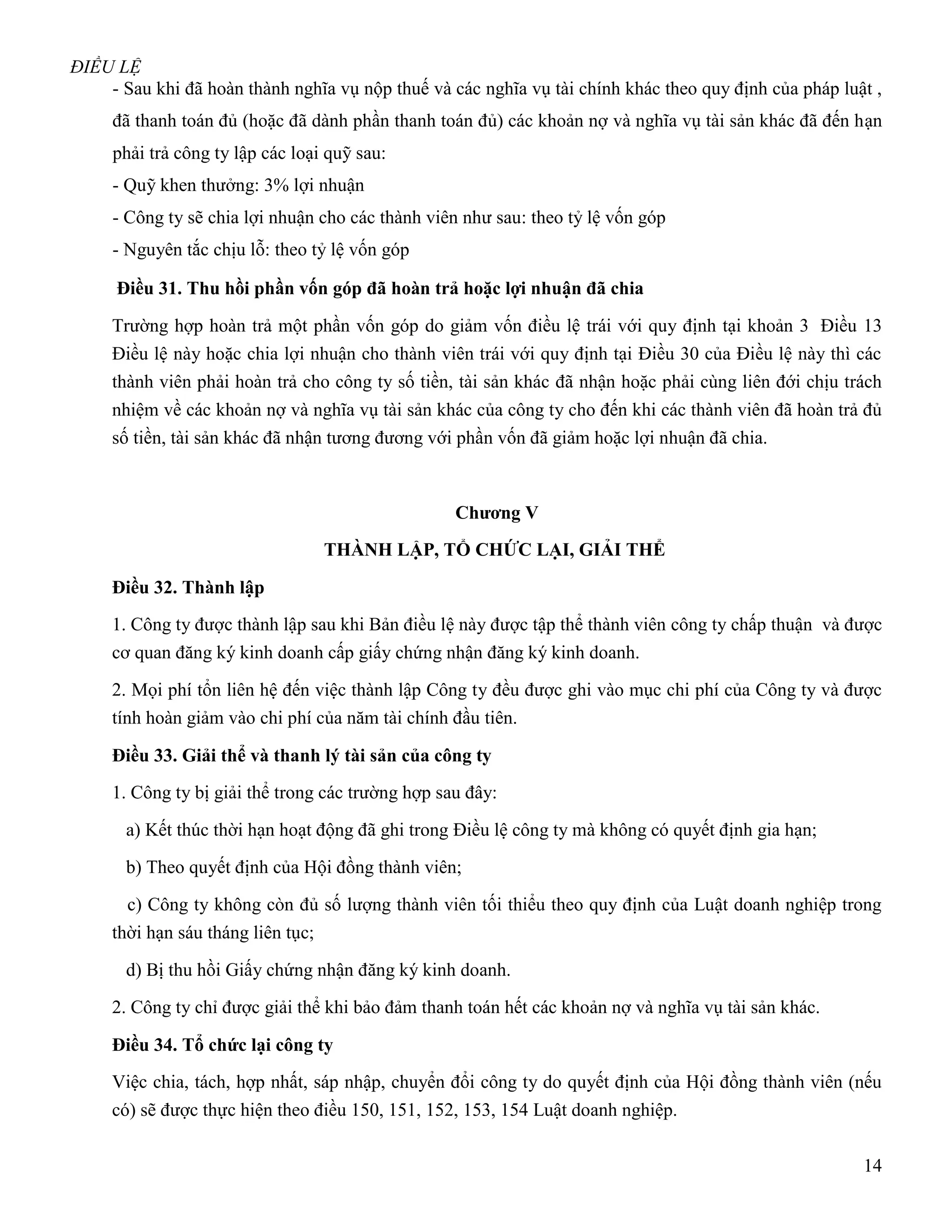 ĐIỀU LỆ
    - Sau khi đã hoàn thành nghĩa vụ nộp thuế và các nghĩa vụ tài chính khác theo quy định của pháp luật ,
     đã thanh toán đủ (hoặc đã dành phần thanh toán đủ) các khoản nợ và nghĩa vụ tài sản khác đã đến hạn
     phải trả công ty lập các loại quỹ sau:
     - Quỹ khen thưởng: 3% lợi nhuận
     - Công ty sẽ chia lợi nhuận cho các thành viên như sau: theo tỷ lệ vốn góp
     - Nguyên tắc chịu lỗ: theo tỷ lệ vốn góp

      Điều 31. Thu hồi phần vốn góp đã hoàn trả hoặc lợi nhuận đã chia

     Trường hợp hoàn trả một phần vốn góp do giảm vốn điều lệ trái với quy định tại khoản 3 Điều 13
     Điều lệ này hoặc chia lợi nhuận cho thành viên trái với quy định tại Điều 30 của Điều lệ này thì các
     thành viên phải hoàn trả cho công ty số tiền, tài sản khác đã nhận hoặc phải cùng liên đới chịu trách
     nhiệm về các khoản nợ và nghĩa vụ tài sản khác của công ty cho đến khi các thành viên đã hoàn trả đủ
     số tiền, tài sản khác đã nhận tương đương với phần vốn đã giảm hoặc lợi nhuận đã chia.



                                                   Chƣơng V
                                    THÀNH LẬP, TỔ CHỨC LẠI, GIẢI THỂ

     Điều 32. Thành lập
     1. Công ty được thành lập sau khi Bản điều lệ này được tập thể thành viên công ty chấp thuận và được
     cơ quan đăng ký kinh doanh cấp giấy chứng nhận đăng ký kinh doanh.

     2. Mọi phí tổn liên hệ đến việc thành lập Công ty đều được ghi vào mục chi phí của Công ty và được
     tính hoàn giảm vào chi phí của năm tài chính đầu tiên.

     Điều 33. Giải thể và thanh lý tài sản của công ty
     1. Công ty bị giải thể trong các trường hợp sau đây:

       a) Kết thúc thời hạn hoạt động đã ghi trong Điều lệ công ty mà không có quyết định gia hạn;

       b) Theo quyết định của Hội đồng thành viên;

       c) Công ty không còn đủ số lượng thành viên tối thiểu theo quy định của Luật doanh nghiệp trong
     thời hạn sáu tháng liên tục;

       d) Bị thu hồi Giấy chứng nhận đăng ký kinh doanh.

     2. Công ty chỉ được giải thể khi bảo đảm thanh toán hết các khoản nợ và nghĩa vụ tài sản khác.

     Điều 34. Tổ chức lại công ty
     Việc chia, tách, hợp nhất, sáp nhập, chuyển đổi công ty do quyết định của Hội đồng thành viên (nếu
     có) sẽ được thực hiện theo điều 150, 151, 152, 153, 154 Luật doanh nghiệp.

                                                                                                       14
 