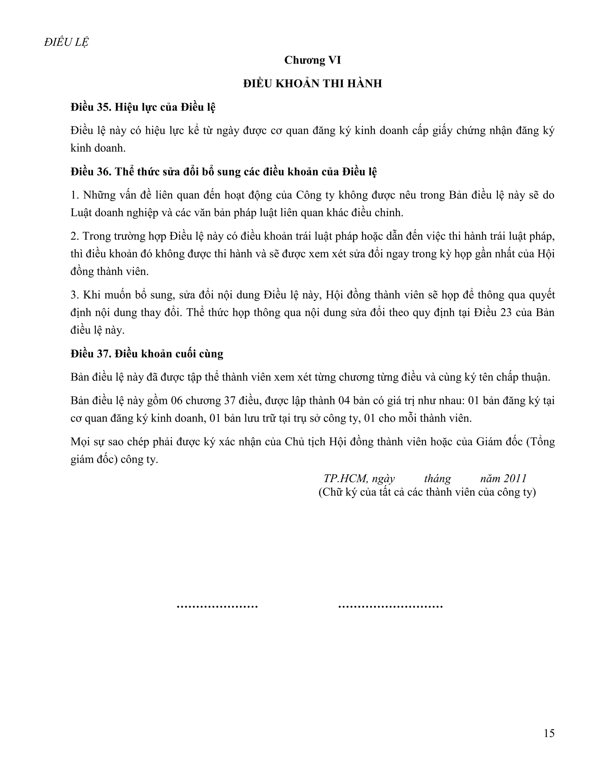 ĐIỀU LỆ
                                                 Chƣơng VI

                                        ĐIỀU KHOẢN THI HÀNH

    Điều 35. Hiệu lực của Điều lệ
    Điều lệ này có hiệu lực kể từ ngày được cơ quan đăng ký kinh doanh cấp giấy chứng nhận đăng ký
    kinh doanh.

    Điều 36. Thể thức sửa đổi bổ sung các điều khoản của Điều lệ
    1. Những vấn đề liên quan đến hoạt động của Công ty không được nêu trong Bản điều lệ này sẽ do
    Luật doanh nghiệp và các văn bản pháp luật liên quan khác điều chỉnh.

    2. Trong trường hợp Điều lệ này có điều khoản trái luật pháp hoặc dẫn đến việc thi hành trái luật pháp,
    thì điều khoản đó không được thi hành và sẽ được xem xét sửa đổi ngay trong kỳ họp gần nhất của Hội
    đồng thành viên.

    3. Khi muốn bổ sung, sửa đổi nội dung Điều lệ này, Hội đồng thành viên sẽ họp để thông qua quyết
    định nội dung thay đổi. Thể thức họp thông qua nội dung sửa đổi theo quy định tại Điều 23 của Bản
    điều lệ này.

    Điều 37. Điều khoản cuối cùng
    Bản điều lệ này đã được tập thể thành viên xem xét từng chương từng điều và cùng ký tên chấp thuận.

    Bản điều lệ này gồm 06 chương 37 điều, được lập thành 04 bản có giá trị như nhau: 01 bản đăng ký tại
    cơ quan đăng ký kinh doanh, 01 bản lưu trữ tại trụ sở công ty, 01 cho mỗi thành viên.

    Mọi sự sao chép phải được ký xác nhận của Chủ tịch Hội đồng thành viên hoặc của Giám đốc (Tổng
    giám đốc) công ty.
                                                         TP.HCM, ngày         tháng       năm 2011
                                                        (Chữ ký của tất cả các thành viên của công ty)




                          …………………                           ………………………




                                                                                                         15
 