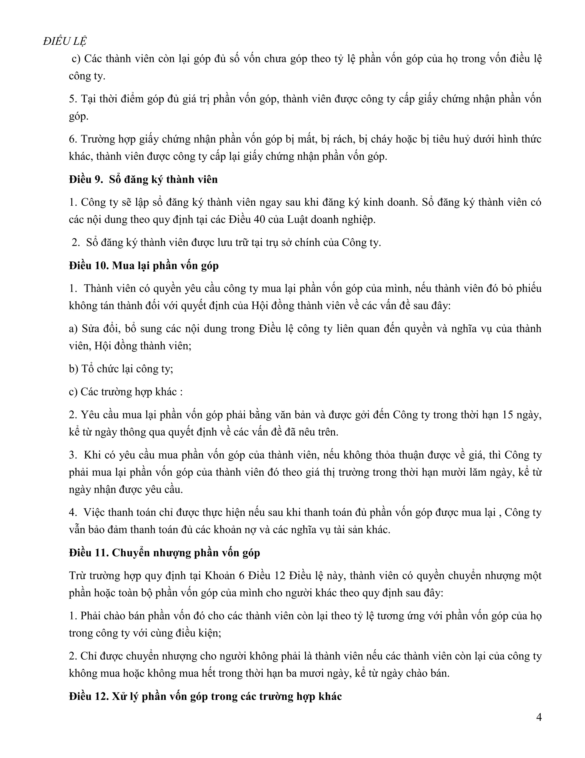 ĐIỀU LỆ
     c) Các thành viên còn lại góp đủ số vốn chưa góp theo tỷ lệ phần vốn góp của họ trong vốn điều lệ
    công ty.

    5. Tại thời điểm góp đủ giá trị phần vốn góp, thành viên được công ty cấp giấy chứng nhận phần vốn
    góp.

    6. Trường hợp giấy chứng nhận phần vốn góp bị mất, bị rách, bị cháy hoặc bị tiêu huỷ dưới hình thức
    khác, thành viên được công ty cấp lại giấy chứng nhận phần vốn góp.

    Điều 9. Sổ đăng ký thành viên
    1. Công ty sẽ lập sổ đăng ký thành viên ngay sau khi đăng ký kinh doanh. Sổ đăng ký thành viên có
    các nội dung theo quy định tại các Điều 40 của Luật doanh nghiệp.

    2. Sổ đăng ký thành viên được lưu trữ tại trụ sở chính của Công ty.

    Điều 10. Mua lại phần vốn góp
    1. Thành viên có quyền yêu cầu công ty mua lại phần vốn góp của mình, nếu thành viên đó bỏ phiếu
    không tán thành đối với quyết định của Hội đồng thành viên về các vấn đề sau đây:

    a) Sửa đổi, bổ sung các nội dung trong Điều lệ công ty liên quan đến quyền và nghĩa vụ của thành
    viên, Hội đồng thành viên;

    b) Tổ chức lại công ty;

    c) Các trường hợp khác :

    2. Yêu cầu mua lại phần vốn góp phải bằng văn bản và được gởi đến Công ty trong thời hạn 15 ngày,
    kể từ ngày thông qua quyết định về các vấn đề đã nêu trên.

    3. Khi có yêu cầu mua phần vốn góp của thành viên, nếu không thỏa thuận được về giá, thì Công ty
    phải mua lại phần vốn góp của thành viên đó theo giá thị trường trong thời hạn mười lăm ngày, kể từ
    ngày nhận được yêu cầu.

    4. Việc thanh toán chỉ được thực hiện nếu sau khi thanh toán đủ phần vốn góp được mua lại , Công ty
    vẫn bảo đảm thanh toán đủ các khoản nợ và các nghĩa vụ tài sản khác.

    Điều 11. Chuyển nhƣợng phần vốn góp
    Trừ trường hợp quy định tại Khoản 6 Điều 12 Điều lệ này, thành viên có quyền chuyển nhượng một
    phần hoặc toàn bộ phần vốn góp của mình cho người khác theo quy định sau đây:

    1. Phải chào bán phần vốn đó cho các thành viên còn lại theo tỷ lệ tương ứng với phần vốn góp của họ
    trong công ty với cùng điều kiện;

    2. Chỉ được chuyển nhượng cho người không phải là thành viên nếu các thành viên còn lại của công ty
    không mua hoặc không mua hết trong thời hạn ba mươi ngày, kể từ ngày chào bán.

    Điều 12. Xử lý phần vốn góp trong các trƣờng hợp khác
                                                                                                      4
 