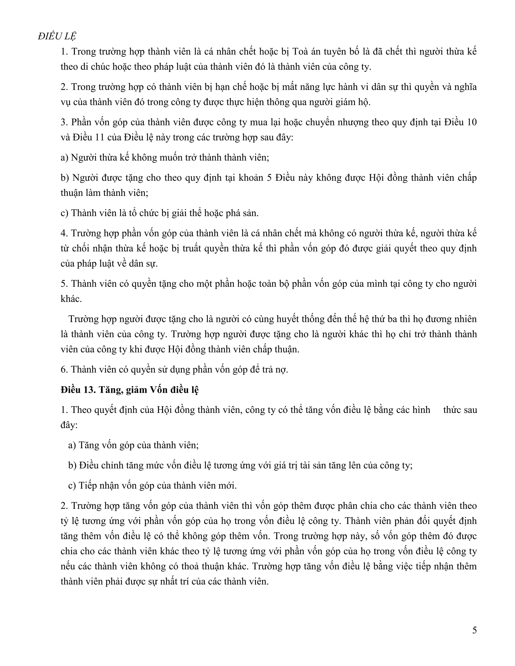 ĐIỀU LỆ
    1. Trong trường hợp thành viên là cá nhân chết hoặc bị Toà án tuyên bố là đã chết thì người thừa kế
    theo di chúc hoặc theo pháp luật của thành viên đó là thành viên của công ty.

    2. Trong trường hợp có thành viên bị hạn chế hoặc bị mất năng lực hành vi dân sự thì quyền và nghĩa
    vụ của thành viên đó trong công ty được thực hiện thông qua người giám hộ.

    3. Phần vốn góp của thành viên được công ty mua lại hoặc chuyển nhượng theo quy định tại Điều 10
    và Điều 11 của Điều lệ này trong các trường hợp sau đây:

    a) Người thừa kế không muốn trở thành thành viên;

    b) Người được tặng cho theo quy định tại khoản 5 Điều này không được Hội đồng thành viên chấp
    thuận làm thành viên;

    c) Thành viên là tổ chức bị giải thể hoặc phá sản.

    4. Trường hợp phần vốn góp của thành viên là cá nhân chết mà không có người thừa kế, người thừa kế
    từ chối nhận thừa kế hoặc bị truất quyền thừa kế thì phần vốn góp đó được giải quyết theo quy định
    của pháp luật về dân sự.

    5. Thành viên có quyền tặng cho một phần hoặc toàn bộ phần vốn góp của mình tại công ty cho người
    khác.

      Trường hợp người được tặng cho là người có cùng huyết thống đến thế hệ thứ ba thì họ đương nhiên
    là thành viên của công ty. Trường hợp người được tặng cho là người khác thì họ chỉ trở thành thành
    viên của công ty khi được Hội đồng thành viên chấp thuận.

    6. Thành viên có quyền sử dụng phần vốn góp để trả nợ.

    Điều 13. Tăng, giảm Vốn điều lệ
    1. Theo quyết định của Hội đồng thành viên, công ty có thể tăng vốn điều lệ bằng các hình   thức sau
    đây:

     a) Tăng vốn góp của thành viên;

     b) Điều chỉnh tăng mức vốn điều lệ tương ứng với giá trị tài sản tăng lên của công ty;

     c) Tiếp nhận vốn góp của thành viên mới.

    2. Trường hợp tăng vốn góp của thành viên thì vốn góp thêm được phân chia cho các thành viên theo
    tỷ lệ tương ứng với phần vốn góp của họ trong vốn điều lệ công ty. Thành viên phản đối quyết định
    tăng thêm vốn điều lệ có thể không góp thêm vốn. Trong trường hợp này, số vốn góp thêm đó được
    chia cho các thành viên khác theo tỷ lệ tương ứng với phần vốn góp của họ trong vốn điều lệ công ty
    nếu các thành viên không có thoả thuận khác. Trường hợp tăng vốn điều lệ bằng việc tiếp nhận thêm
    thành viên phải được sự nhất trí của các thành viên.



                                                                                                      5
 