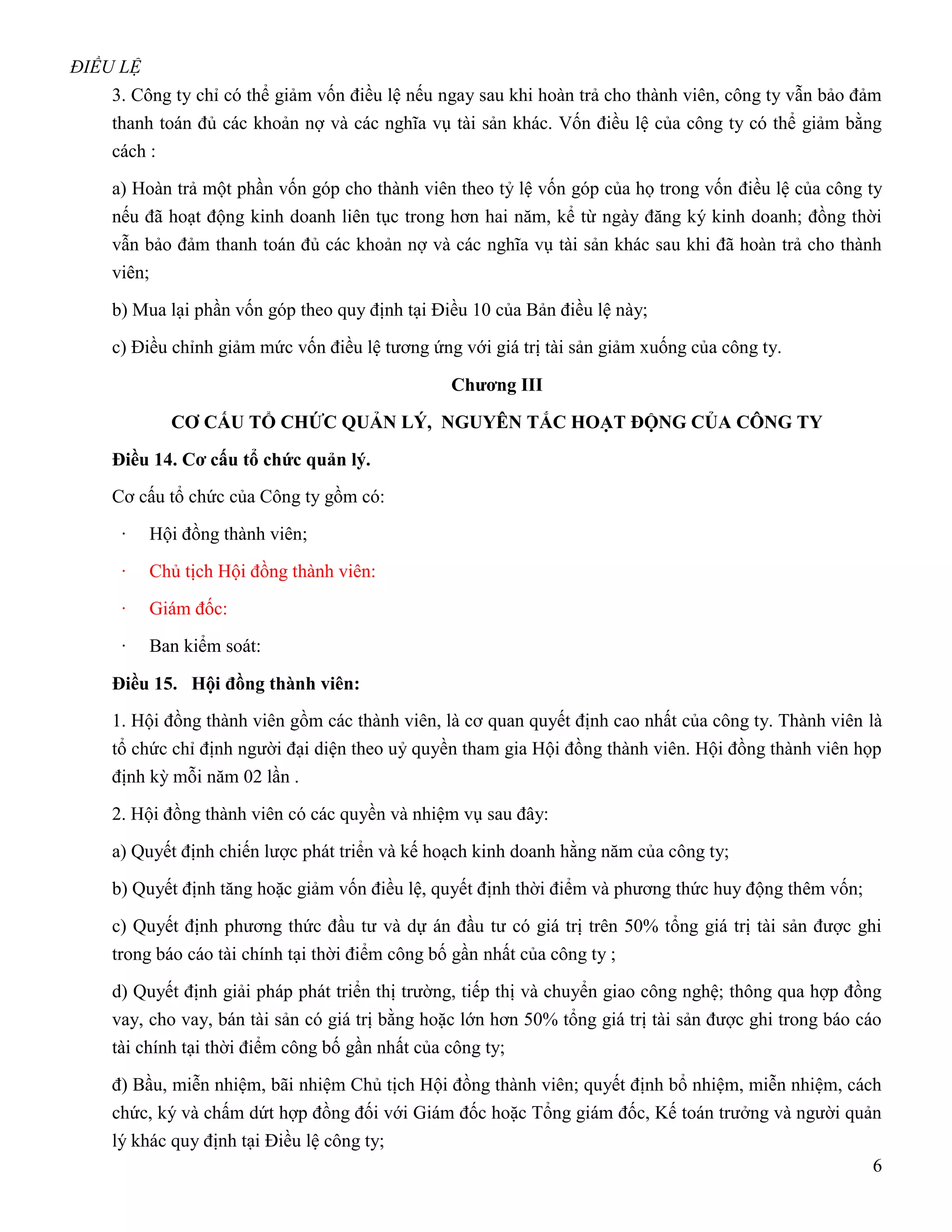 ĐIỀU LỆ
    3. Công ty chỉ có thể giảm vốn điều lệ nếu ngay sau khi hoàn trả cho thành viên, công ty vẫn bảo đảm
    thanh toán đủ các khoản nợ và các nghĩa vụ tài sản khác. Vốn điều lệ của công ty có thể giảm bằng
    cách :

    a) Hoàn trả một phần vốn góp cho thành viên theo tỷ lệ vốn góp của họ trong vốn điều lệ của công ty
    nếu đã hoạt động kinh doanh liên tục trong hơn hai năm, kể từ ngày đăng ký kinh doanh; đồng thời
    vẫn bảo đảm thanh toán đủ các khoản nợ và các nghĩa vụ tài sản khác sau khi đã hoàn trả cho thành
    viên;

    b) Mua lại phần vốn góp theo quy định tại Điều 10 của Bản điều lệ này;

    c) Điều chỉnh giảm mức vốn điều lệ tương ứng với giá trị tài sản giảm xuống của công ty.

                                                Chƣơng III

             CƠ CẤU TỔ CHỨC QUẢN LÝ, NGUYÊN TẮC HOẠT ĐỘNG CỦA CÔNG TY

    Điều 14. Cơ cấu tổ chức quản lý.
    Cơ cấu tổ chức của Công ty gồm có:

     ·    Hội đồng thành viên;

     ·    Chủ tịch Hội đồng thành viên:

     ·    Giám đốc:

     ·    Ban kiểm soát:

    Điều 15. Hội đồng thành viên:
    1. Hội đồng thành viên gồm các thành viên, là cơ quan quyết định cao nhất của công ty. Thành viên là
    tổ chức chỉ định người đại diện theo uỷ quyền tham gia Hội đồng thành viên. Hội đồng thành viên họp
    định kỳ mỗi năm 02 lần .

    2. Hội đồng thành viên có các quyền và nhiệm vụ sau đây:

    a) Quyết định chiến lược phát triển và kế hoạch kinh doanh hằng năm của công ty;

    b) Quyết định tăng hoặc giảm vốn điều lệ, quyết định thời điểm và phương thức huy động thêm vốn;

    c) Quyết định phương thức đầu tư và dự án đầu tư có giá trị trên 50% tổng giá trị tài sản được ghi
    trong báo cáo tài chính tại thời điểm công bố gần nhất của công ty ;

    d) Quyết định giải pháp phát triển thị trường, tiếp thị và chuyển giao công nghệ; thông qua hợp đồng
    vay, cho vay, bán tài sản có giá trị bằng hoặc lớn hơn 50% tổng giá trị tài sản được ghi trong báo cáo
    tài chính tại thời điểm công bố gần nhất của công ty;
    đ) Bầu, miễn nhiệm, bãi nhiệm Chủ tịch Hội đồng thành viên; quyết định bổ nhiệm, miễn nhiệm, cách
    chức, ký và chấm dứt hợp đồng đối với Giám đốc hoặc Tổng giám đốc, Kế toán trưởng và người quản
    lý khác quy định tại Điều lệ công ty;
                                                                                                    6
 