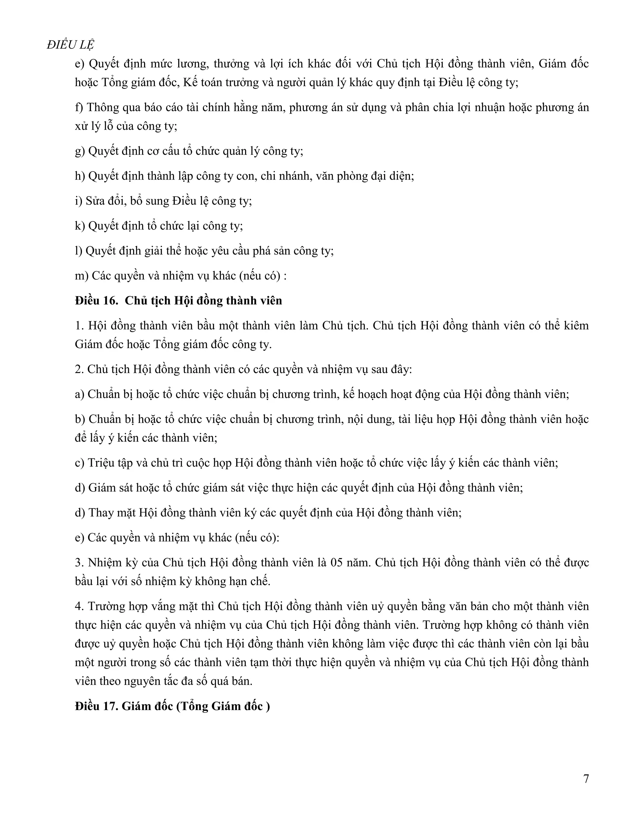 ĐIỀU LỆ
    e) Quyết định mức lương, thưởng và lợi ích khác đối với Chủ tịch Hội đồng thành viên, Giám đốc
    hoặc Tổng giám đốc, Kế toán trưởng và người quản lý khác quy định tại Điều lệ công ty;

    f) Thông qua báo cáo tài chính hằng năm, phương án sử dụng và phân chia lợi nhuận hoặc phương án
    xử lý lỗ của công ty;

    g) Quyết định cơ cấu tổ chức quản lý công ty;

    h) Quyết định thành lập công ty con, chi nhánh, văn phòng đại diện;

    i) Sửa đổi, bổ sung Điều lệ công ty;

    k) Quyết định tổ chức lại công ty;

    l) Quyết định giải thể hoặc yêu cầu phá sản công ty;

    m) Các quyền và nhiệm vụ khác (nếu có) :

    Điều 16. Chủ tịch Hội đồng thành viên

    1. Hội đồng thành viên bầu một thành viên làm Chủ tịch. Chủ tịch Hội đồng thành viên có thể kiêm
    Giám đốc hoặc Tổng giám đốc công ty.

    2. Chủ tịch Hội đồng thành viên có các quyền và nhiệm vụ sau đây:

    a) Chuẩn bị hoặc tổ chức việc chuẩn bị chương trình, kế hoạch hoạt động của Hội đồng thành viên;

    b) Chuẩn bị hoặc tổ chức việc chuẩn bị chương trình, nội dung, tài liệu họp Hội đồng thành viên hoặc
    để lấy ý kiến các thành viên;

    c) Triệu tập và chủ trì cuộc họp Hội đồng thành viên hoặc tổ chức việc lấy ý kiến các thành viên;

    d) Giám sát hoặc tổ chức giám sát việc thực hiện các quyết định của Hội đồng thành viên;

    d) Thay mặt Hội đồng thành viên ký các quyết định của Hội đồng thành viên;

    e) Các quyền và nhiệm vụ khác (nếu có):

    3. Nhiệm kỳ của Chủ tịch Hội đồng thành viên là 05 năm. Chủ tịch Hội đồng thành viên có thể được
    bầu lại với số nhiệm kỳ không hạn chế.

    4. Trường hợp vắng mặt thì Chủ tịch Hội đồng thành viên uỷ quyền bằng văn bản cho một thành viên
    thực hiện các quyền và nhiệm vụ của Chủ tịch Hội đồng thành viên. Trường hợp không có thành viên
    được uỷ quyền hoặc Chủ tịch Hội đồng thành viên không làm việc được thì các thành viên còn lại bầu
    một người trong số các thành viên tạm thời thực hiện quyền và nhiệm vụ của Chủ tịch Hội đồng thành
    viên theo nguyên tắc đa số quá bán.

    Điều 17. Giám đốc (Tổng Giám đốc )




                                                                                                        7
 