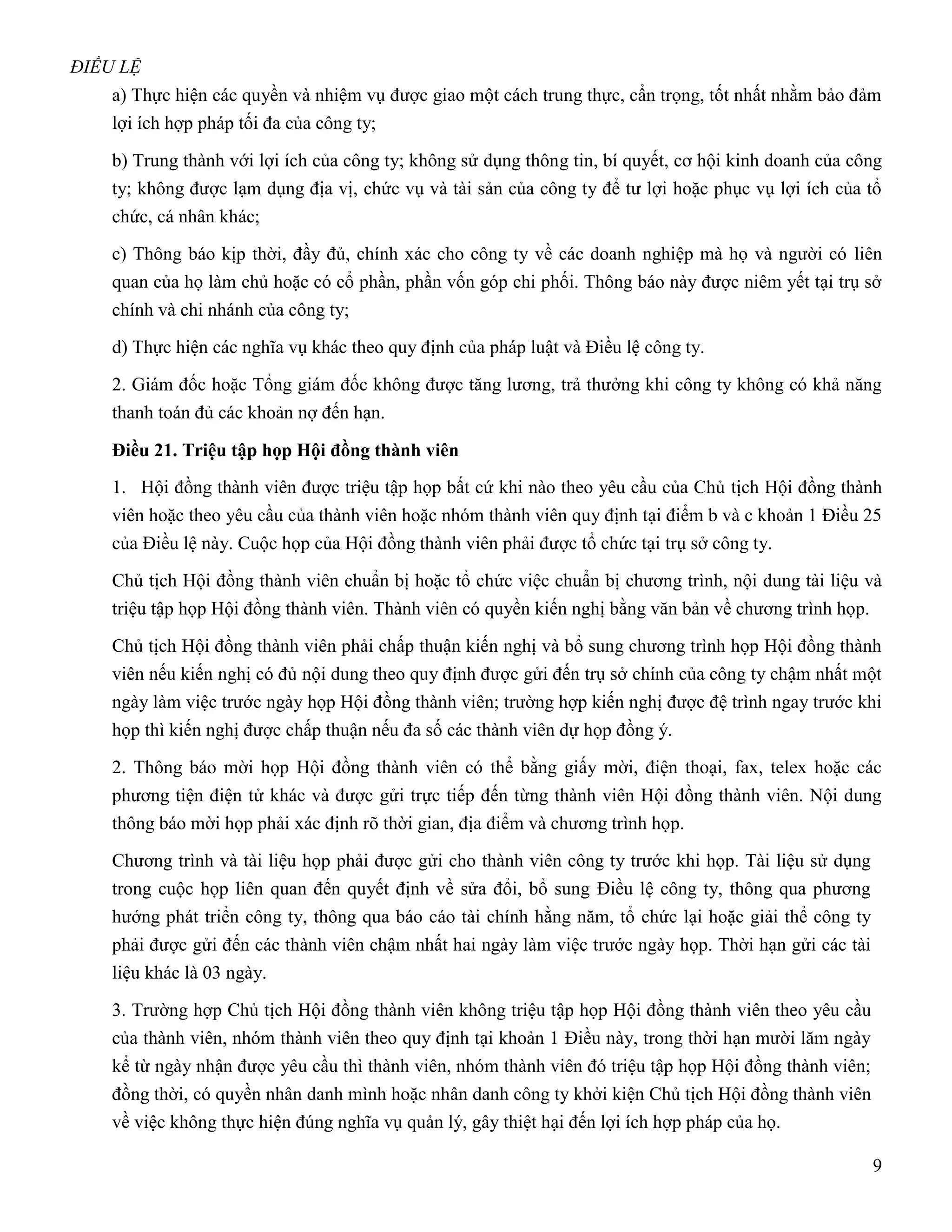 ĐIỀU LỆ
    a) Thực hiện các quyền và nhiệm vụ được giao một cách trung thực, cẩn trọng, tốt nhất nhằm bảo đảm
    lợi ích hợp pháp tối đa của công ty;

    b) Trung thành với lợi ích của công ty; không sử dụng thông tin, bí quyết, cơ hội kinh doanh của công
    ty; không được lạm dụng địa vị, chức vụ và tài sản của công ty để tư lợi hoặc phục vụ lợi ích của tổ
    chức, cá nhân khác;

    c) Thông báo kịp thời, đầy đủ, chính xác cho công ty về các doanh nghiệp mà họ và người có liên
    quan của họ làm chủ hoặc có cổ phần, phần vốn góp chi phối. Thông báo này được niêm yết tại trụ sở
    chính và chi nhánh của công ty;

    d) Thực hiện các nghĩa vụ khác theo quy định của pháp luật và Điều lệ công ty.

    2. Giám đốc hoặc Tổng giám đốc không được tăng lương, trả thưởng khi công ty không có khả năng
    thanh toán đủ các khoản nợ đến hạn.

    Điều 21. Triệu tập họp Hội đồng thành viên
    1. Hội đồng thành viên được triệu tập họp bất cứ khi nào theo yêu cầu của Chủ tịch Hội đồng thành
    viên hoặc theo yêu cầu của thành viên hoặc nhóm thành viên quy định tại điểm b và c khoản 1 Điều 25
    của Điều lệ này. Cuộc họp của Hội đồng thành viên phải được tổ chức tại trụ sở công ty.

    Chủ tịch Hội đồng thành viên chuẩn bị hoặc tổ chức việc chuẩn bị chương trình, nội dung tài liệu và
    triệu tập họp Hội đồng thành viên. Thành viên có quyền kiến nghị bằng văn bản về chương trình họp.

    Chủ tịch Hội đồng thành viên phải chấp thuận kiến nghị và bổ sung chương trình họp Hội đồng thành
    viên nếu kiến nghị có đủ nội dung theo quy định được gửi đến trụ sở chính của công ty chậm nhất một
    ngày làm việc trước ngày họp Hội đồng thành viên; trường hợp kiến nghị được đệ trình ngay trước khi
    họp thì kiến nghị được chấp thuận nếu đa số các thành viên dự họp đồng ý.

    2. Thông báo mời họp Hội đồng thành viên có thể bằng giấy mời, điện thoại, fax, telex hoặc các
    phương tiện điện tử khác và được gửi trực tiếp đến từng thành viên Hội đồng thành viên. Nội dung
    thông báo mời họp phải xác định rõ thời gian, địa điểm và chương trình họp.

    Chương trình và tài liệu họp phải được gửi cho thành viên công ty trước khi họp. Tài liệu sử dụng
    trong cuộc họp liên quan đến quyết định về sửa đổi, bổ sung Điều lệ công ty, thông qua phương
    hướng phát triển công ty, thông qua báo cáo tài chính hằng năm, tổ chức lại hoặc giải thể công ty
    phải được gửi đến các thành viên chậm nhất hai ngày làm việc trước ngày họp. Thời hạn gửi các tài
    liệu khác là 03 ngày.

    3. Trường hợp Chủ tịch Hội đồng thành viên không triệu tập họp Hội đồng thành viên theo yêu cầu
    của thành viên, nhóm thành viên theo quy định tại khoản 1 Điều này, trong thời hạn mười lăm ngày
    kể từ ngày nhận được yêu cầu thì thành viên, nhóm thành viên đó triệu tập họp Hội đồng thành viên;
    đồng thời, có quyền nhân danh mình hoặc nhân danh công ty khởi kiện Chủ tịch Hội đồng thành viên
    về việc không thực hiện đúng nghĩa vụ quản lý, gây thiệt hại đến lợi ích hợp pháp của họ.

                                                                                                         9
 