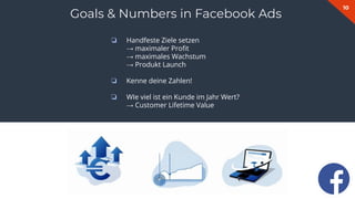 10
Goals & Numbers in Facebook Ads
❏ Handfeste Ziele setzen
→ maximaler Proﬁt
→ maximales Wachstum
→ Produkt Launch
❏ Kenne deine Zahlen!
❏ WIe viel ist ein Kunde im Jahr Wert?
→ Customer Lifetime Value
 