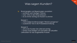104
Fabian Gmeindl
Was sagen Kunden?
❏ Brand googlen und Bewertungen rausziehen
→ sortieren nach häuﬁgen Themen
→ User- Infos in den Shop einbauen
→ es ist immer wichtig von Nutzern zu lernen
Beispiel 1:
→ mehrmalige Kundenaussagen “Absolut passgenau”
→ zusätzlicher Text in die Produktbeschreibung
Beispiel 3:
→ oft ist den Kunden die Lieferzeit wichtig
→ Einbau eines Badges zum darstellen der aktuellen
Lieferzeiten für das ausgewählte Produkt
 