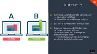 106
Fabian Gmeindl
❏ dein Shop erwartet über 600 Conversions?
→ starte einen A/B Test
→ Grund hierfür: nachhaltige Insights
❏ Just test it! Zum testen ist es nie zu spät!
❏ Entwickle das passende Mindset dazu
→ Testen ist immer wirksam
→ Daten müssen die Grundlage der
Entscheidungen bilden
→ Entscheidungen und Gedankengänge
werden so statistisch untermauert
Just test it!
 
