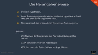 108
Fabian Gmeindl
Beispiel:
WENN wir auf der Produktseite den Add to Cart Button größer
machen
DANN sollte die Conversion Rate steigen
WEIL den Usern der Button leichter ins Auge fällt etc.
❏ Denke in Hypothesen.
❏ Bevor Änderungen gemacht werden, stelle eine Hypothese auf und
versuche diese zu bestätigen oder nicht.
❏ Nimm erst nach den entstandenen Ergebnissen Änderungen vor
Die Herangehensweise
 