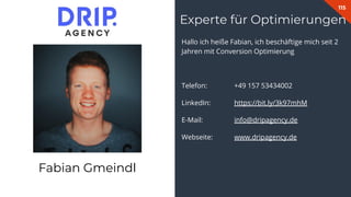 115
Hallo ich heiße Fabian, ich beschäftige mich seit 2
Jahren mit Conversion Optimierung
Telefon: +49 157 53434002
LinkedIn: https://bit.ly/3k97mhM
E-Mail: info@dripagency.de
Webseite: www.dripagency.de
Experte für Optimierungen
Fabian Gmeindl
 