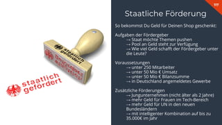 117
Staatliche Förderung
So bekommst Du Geld für Deinen Shop geschenkt:
Aufgaben der Fördergeber
→ Staat möchte Themen pushen
→ Pool an Geld steht zur Verfügung
→ Wie viel Geld schaﬀt der Fördergeber unter
die Leute?
Voraussetzungen
→ unter 250 Mitarbeiter
→ unter 50 Mio € Umsatz
→ unter 50 Mio € Bilanzsumme
→ in Deutschland angemeldetes Gewerbe
Zusätzliche Förderungen
→ Jungunternehmen (nicht älter als 2 Jahre)
→ mehr Geld für Frauen im Tech-Bereich
→ mehr Geld für UN in den neuen
Bundesländern
→ mit intelligenter Kombination auf bis zu
35.000€ im Jahr
 