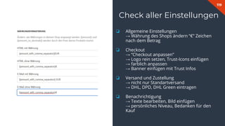 119
Check aller Einstellungen
❏ Allgemeine Einstellungen
→ Währung des Shops ändern “€” Zeichen
nach dem Betrag
❏ Checkout
→ “Checkout anpassen”
→ Logo rein setzen, Trust-Icons einfügen
→ farblich anpassen
→ Banner einfügen mit Trust Infos
❏ Versand und Zustellung
→ nicht nur Standartversand
→ DHL, DPD, DHL Green eintragen
❏ Benachrichtigung
→ Texte bearbeiten, Bild einfügen
→ persönliches Niveau, Bedanken für den
Kauf
 