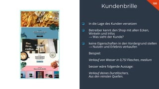 120
Kundenbrille
❏ in die Lage des Kunden versetzen
❏ Betreiber kennt den Shop mit allen Ecken,
Winkeln und Infos
→ Was sieht der Kunde?
❏ keine Eigenschaften in den Vordergrund stellen
→ Nutzen und Erlebnis verkaufen
Beispiel:
Verkauf von Wasser in 0,75l Flaschen, medium
besser wäre folgende Aussage:
Verkauf deines Durstlöschers.
Aus den reinsten Quellen.
 
