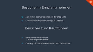 123
Besucher in Empfang nehmen
❏ Aufnehmen des Werbetextes auf der Shop Seite
❏ Ladezeiten deutlich verkürzen (1-2s Ladezeit)
Besucher zum Kauf führen
❏ klar zum Warenkorb leiten
→ Ablenkungen vermeiden
❏ Chat-App hilft auch unsere Kunden zum Ziel zu führen
 